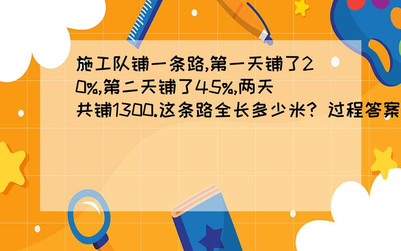 施工队铺一条路,第一天铺了20%,第二天铺了45%,两天共铺1300.这条路全长多少米? 过程答案 快