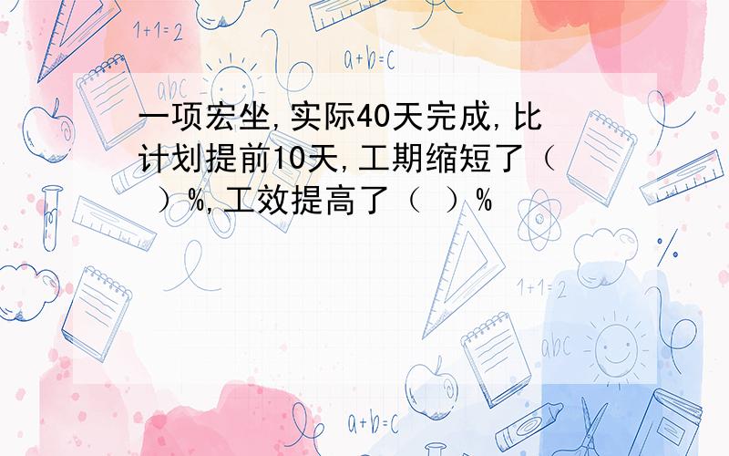 一项宏坐,实际40天完成,比计划提前10天,工期缩短了（ ）%,工效提高了（ ）%