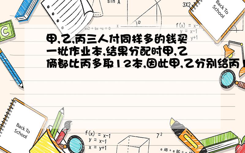 甲,乙,丙三人付同样多的钱买一批作业本,结果分配时甲,乙俩都比丙多取12本,因此甲,乙分别给丙16元,问每本问每本多少元?