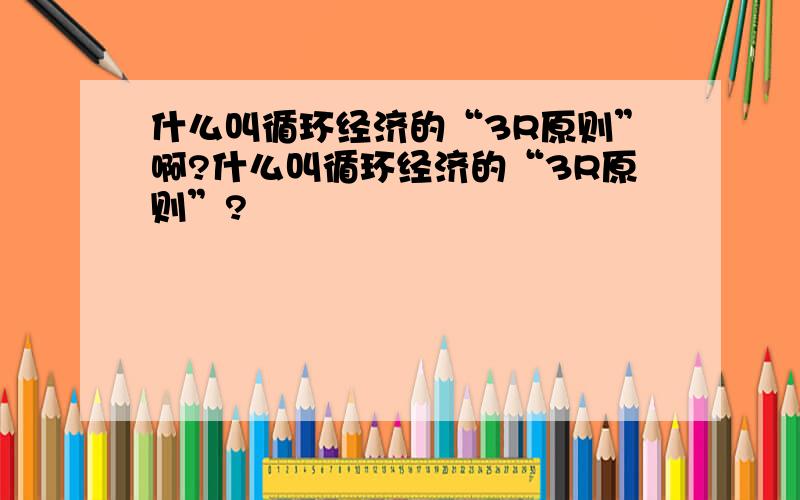 什么叫循环经济的“3R原则”啊?什么叫循环经济的“3R原则”?