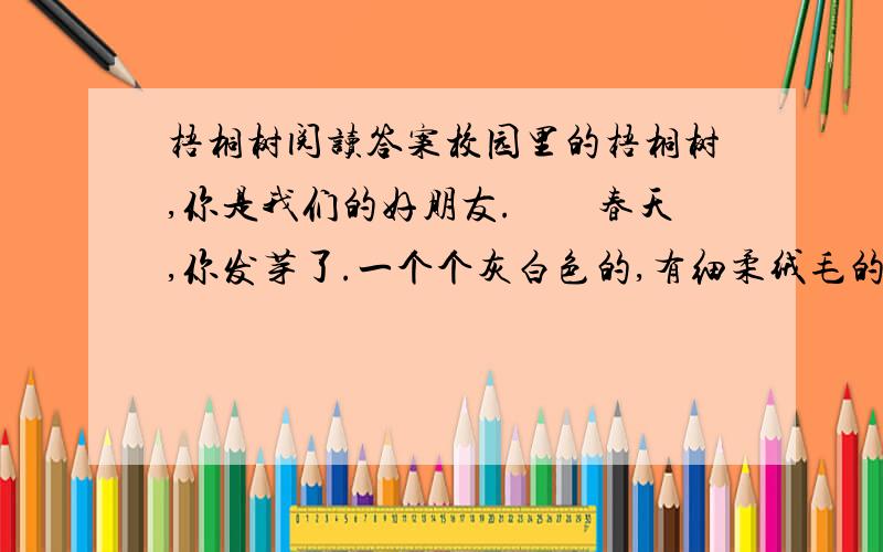 梧桐树阅读答案校园里的梧桐树,你是我们的好朋友.　　春天,你发芽了.一个个灰白色的,有细柔绒毛的芽苞,快乐地绽开在枝头,就像小弟弟微笑着睁开眼睛.　　夏天,我们在你的树荫下做功课,