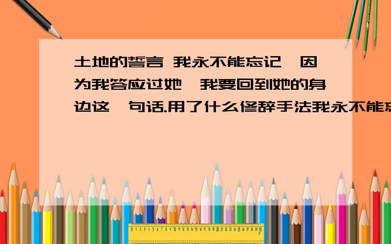 土地的誓言 我永不能忘记,因为我答应过她,我要回到她的身边这一句话.用了什么修辞手法我永不能忘记,因为我答应过她,我要回到她的身边,我答应过我一定会回去.就是这句话.帮下忙了