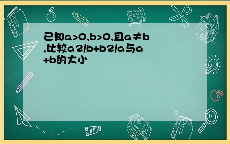 已知a>0,b>0,且a≠b,比较a2/b+b2/a与a+b的大小