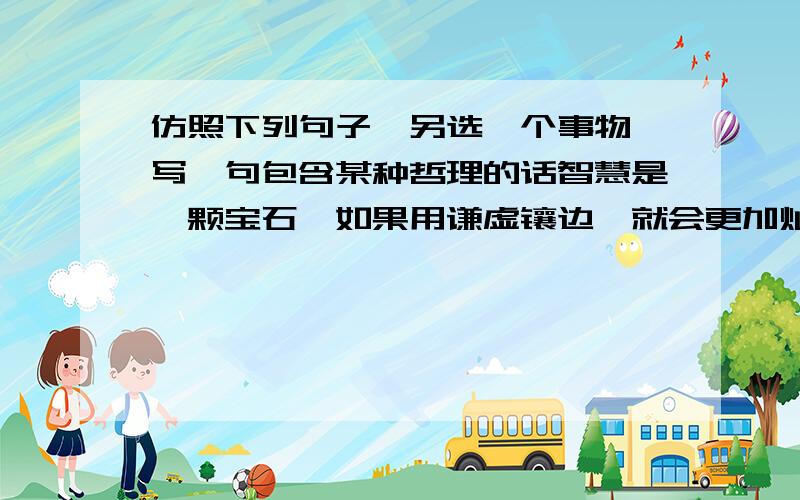 仿照下列句子,另选一个事物,写一句包含某种哲理的话智慧是一颗宝石,如果用谦虚镶边,就会更加灿烂夺目