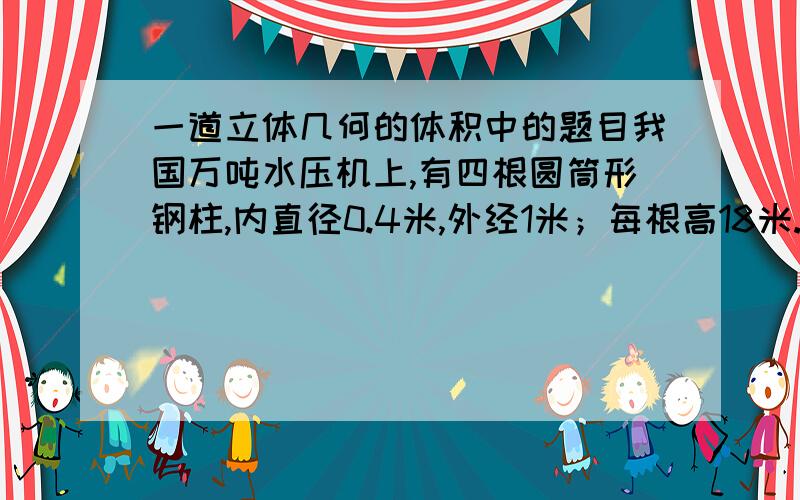 一道立体几何的体积中的题目我国万吨水压机上,有四根圆筒形钢柱,内直径0.4米,外经1米；每根高18米.每立方厘米钢重7.9克,求这四根钢柱重多少吨?