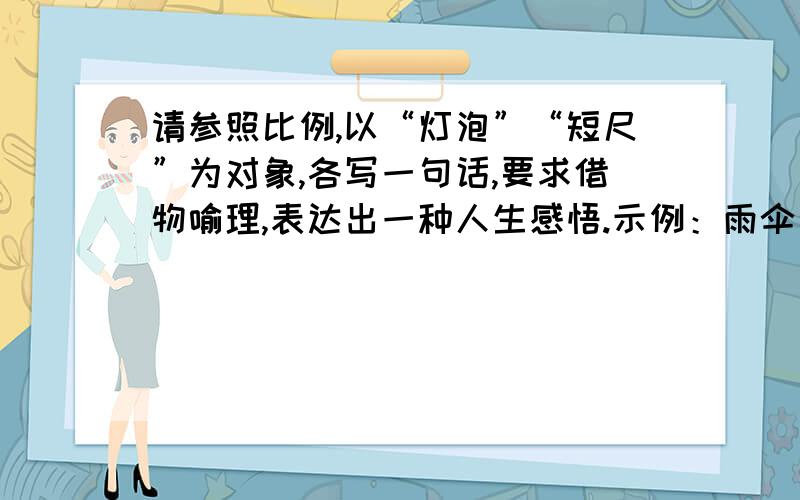 请参照比例,以“灯泡”“短尺”为对象,各写一句话,要求借物喻理,表达出一种人生感悟.示例：雨伞：总是用潮湿的身躯,彰显自己的价值.1.灯泡：2.短尺：