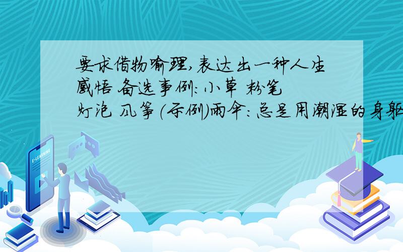 要求借物喻理,表达出一种人生感悟 备选事例：小草 粉笔 灯泡 风筝（示例）雨伞：总是用潮湿的身躯,彰显自身的价值.