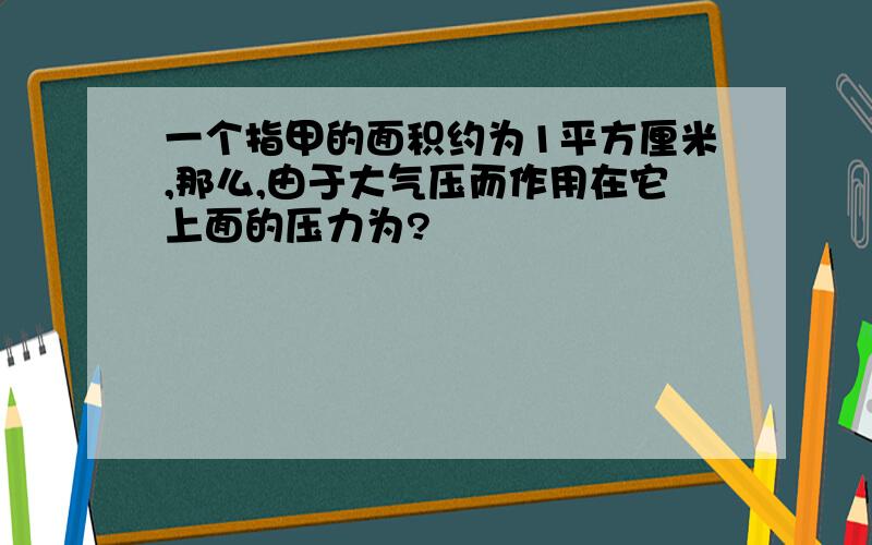 一个指甲的面积约为1平方厘米,那么,由于大气压而作用在它上面的压力为?