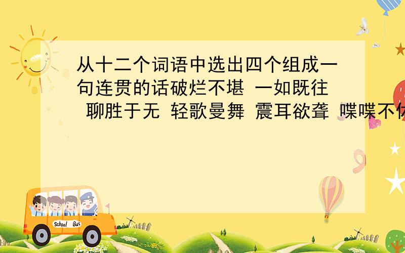 从十二个词语中选出四个组成一句连贯的话破烂不堪 一如既往 聊胜于无 轻歌曼舞 震耳欲聋 喋喋不休 欢声笑语 失魂落魄 忐忑不安