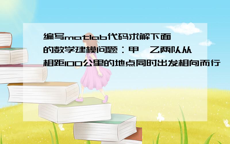 编写matlab代码求解下面的数学建模问题：甲、乙两队从相距100公里的地点同时出发相向而行,甲队速度为10(公里/小时),乙队速度为8(公里/小时).开始时,通讯员骑摩托从甲队出发为行进中的两队