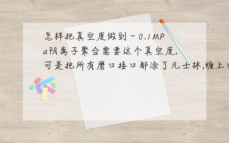 怎样把真空度做到－0.1MPa阴离子聚合需要这个真空度,可是把所有磨口接口都涂了凡士林,缠上四氟带,甚至瓶口蜡封还是不行.有人说用真空酯.还有什么办法么?下午又换了真空泵油,还是不行.