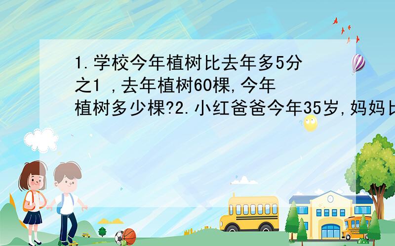 1.学校今年植树比去年多5分之1 ,去年植树60棵,今年植树多少棵?2.小红爸爸今年35岁,妈妈比爸爸小 ,妈妈2.小红爸爸今年35岁,妈妈比爸爸小7分之1,妈妈今年（ ）岁3.一个正方体切成两个大小相等