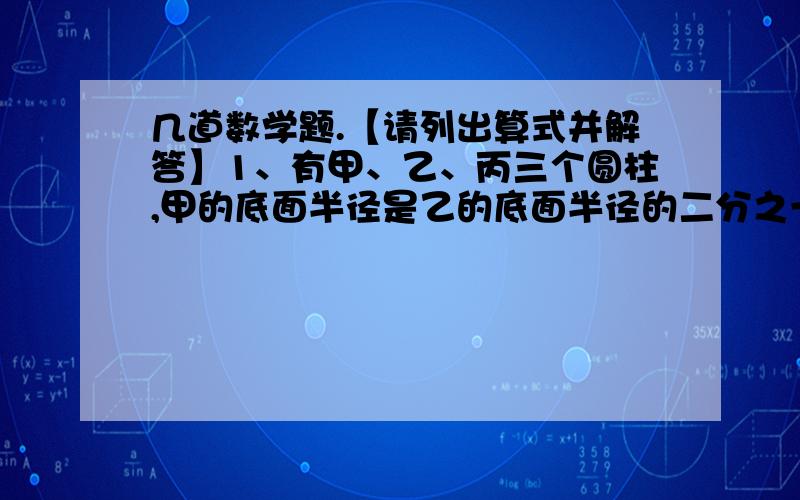 几道数学题.【请列出算式并解答】1、有甲、乙、丙三个圆柱,甲的底面半径是乙的底面半径的二分之一,是丙的底面半径的2倍,丙的高是甲的高的2倍,是乙的高的4倍.乙的底面积是甲的底面积的