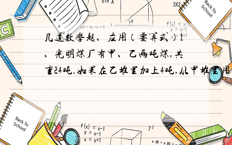 几道数学题、应用（要算式）1、光明煤厂有甲、乙两吨煤,共重24吨.如果在乙堆里加上4吨,从甲堆里用去四分之一后,两堆煤的重量正好相等.甲、乙两堆煤原来各是多少吨?2、阳光小学测量小