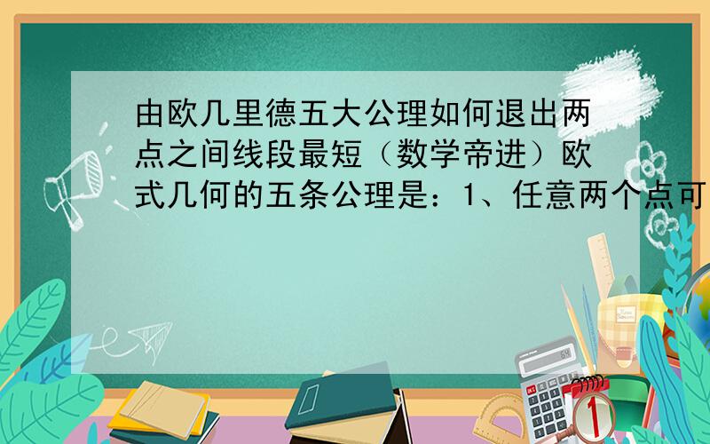 由欧几里德五大公理如何退出两点之间线段最短（数学帝进）欧式几何的五条公理是：1、任意两个点可以通过一条直线连接.2、任意线段能无限延伸成一条直线.3、给定任意线段,可以以其一