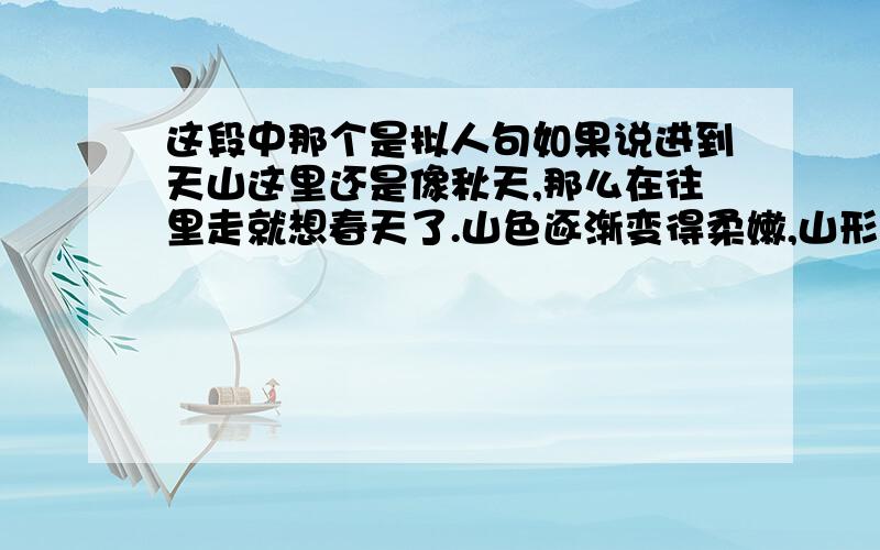 这段中那个是拟人句如果说进到天山这里还是像秋天,那么在往里走就想春天了.山色逐渐变得柔嫩,山形也逐渐变得柔和,很有一伸手就可以触摸到你脂似的感觉.这里溪流缓慢,萦绕着每一个山