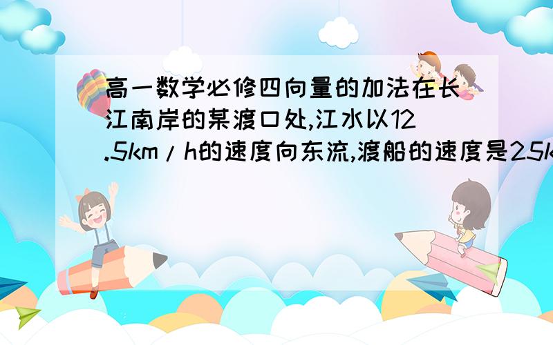 高一数学必修四向量的加法在长江南岸的某渡口处,江水以12.5km/h的速度向东流,渡船的速度是25km/h.渡船要垂直的渡过长江其航向应如何确定?