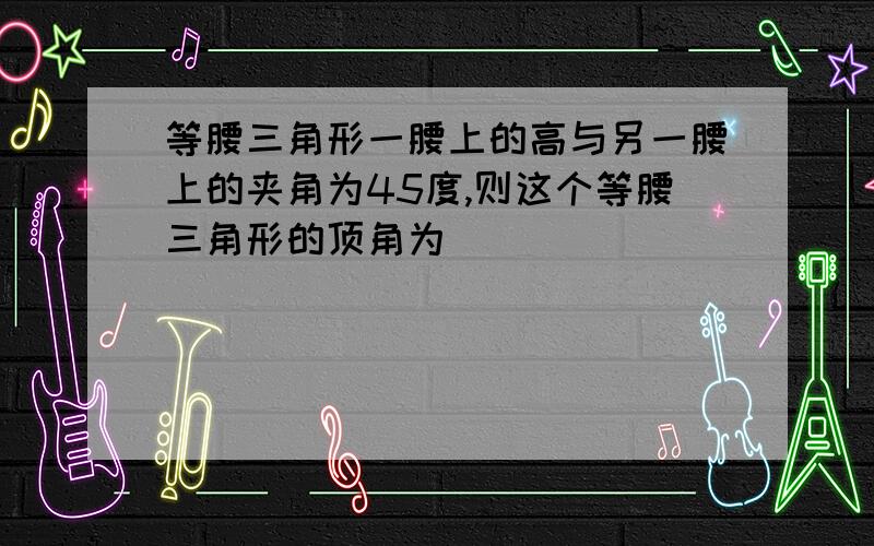 等腰三角形一腰上的高与另一腰上的夹角为45度,则这个等腰三角形的顶角为（ ）