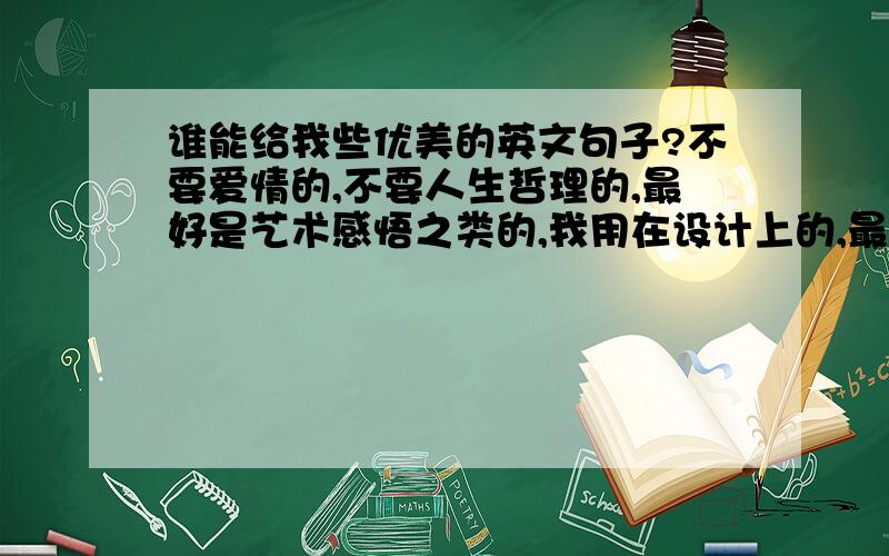 谁能给我些优美的英文句子?不要爱情的,不要人生哲理的,最好是艺术感悟之类的,我用在设计上的,最好是关于家居啊家居啊什么的.请给我25条以上。