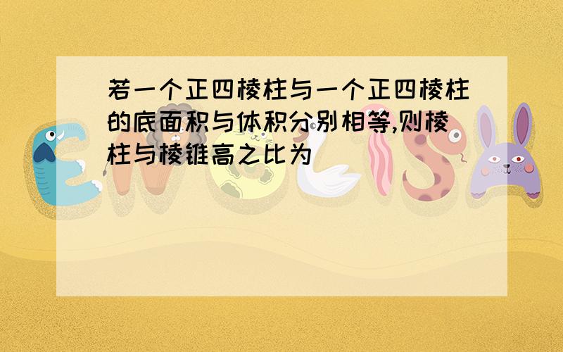 若一个正四棱柱与一个正四棱柱的底面积与体积分别相等,则棱柱与棱锥高之比为