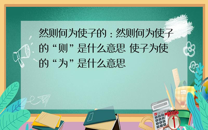 然则何为使子的：然则何为使子的“则”是什么意思 使子为使的“为”是什么意思