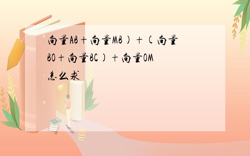 向量AB+向量MB)+(向量BO+向量BC)+向量OM 怎么求