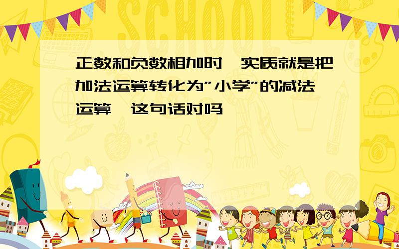 正数和负数相加时,实质就是把加法运算转化为”小学”的减法运算,这句话对吗