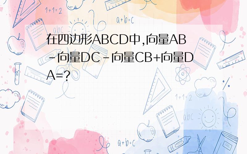 在四边形ABCD中,向量AB-向量DC-向量CB+向量DA=?