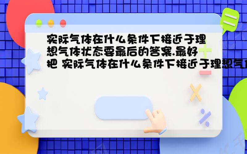 实际气体在什么条件下接近于理想气体状态要最后的答案.最好把 实际气体在什么条件下接近于理想气体状态 定义下