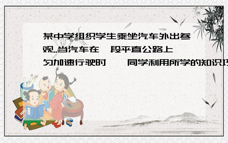 某中学组织学生乘坐汽车外出参观..当汽车在一段平直公路上匀加速行驶时,一同学利用所学的知识巧妙的测量了汽车的加速度和速度,他的测量过程如下：他一边看着窗外每隔x=50m的路标,一边