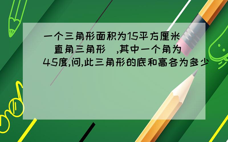 一个三角形面积为15平方厘米（直角三角形）,其中一个角为45度,问,此三角形的底和高各为多少