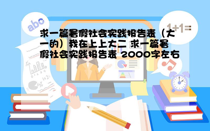 求一篇暑假社会实践报告表（大一的）我在上上大二 求一篇暑假社会实践报告表 2000字左右