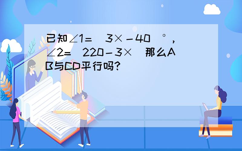 已知∠1＝（3×－40）°,∠2=（220－3×）那么AB与CD平行吗?