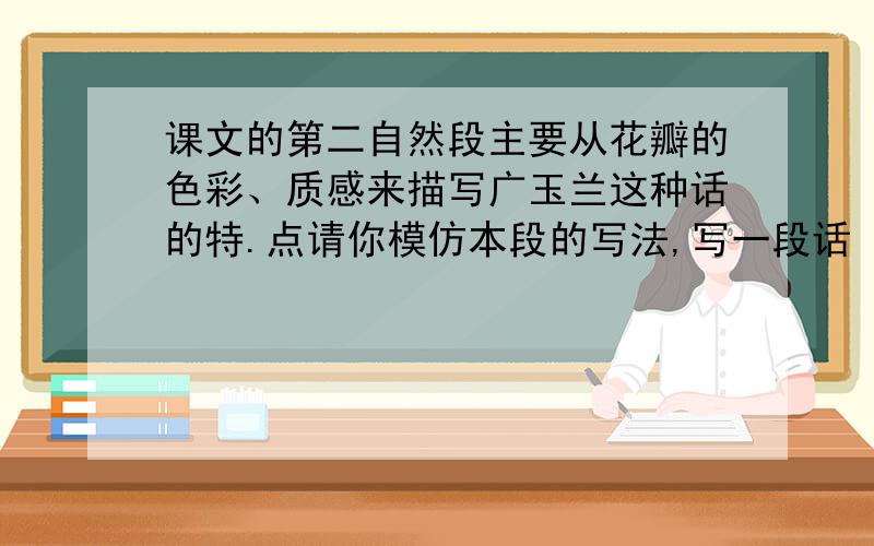 课文的第二自然段主要从花瓣的色彩、质感来描写广玉兰这种话的特.点请你模仿本段的写法,写一段话 课文的第二自然段主要从花瓣的色彩、质感来描写广玉兰这种话的特.点请你模仿本段的