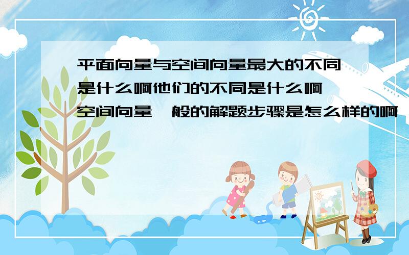 平面向量与空间向量最大的不同是什么啊他们的不同是什么啊,空间向量一般的解题步骤是怎么样的啊,他们的本质区别是什么啊