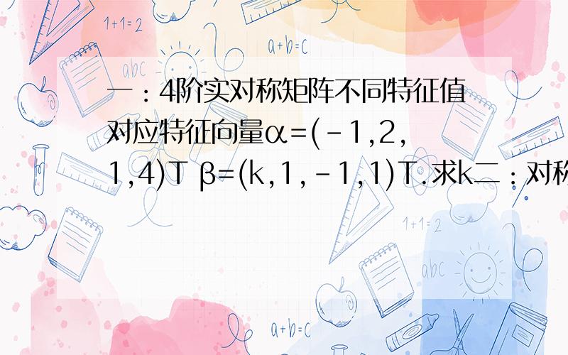 一：4阶实对称矩阵不同特征值对应特征向量α=(-1,2,1,4)T β=(k,1,-1,1)T.求k二：对称实矩阵特征值为1,2,3,α,β,γ为对应特征向量.求［ α,β+γ］麻烦这2题具体方法