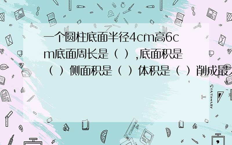 一个圆柱底面半径4cm高6cm底面周长是（ ）,底面积是（ ）侧面积是（ ）体积是（ ）削成最大圆锥体积（）