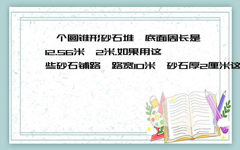 一个圆锥形砂石堆,底面周长是12.56米,2米.如果用这些砂石铺路,路宽10米,砂石厚2厘米这堆砂石能铺多少米?