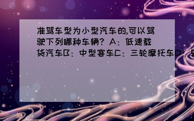 准驾车型为小型汽车的,可以驾驶下列哪种车辆? A：低速载货汽车B：中型客车C：三轮摩托车D：轮式自行机械这选啥