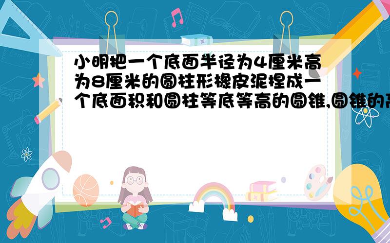 小明把一个底面半径为4厘米高为8厘米的圆柱形橡皮泥捏成一个底面积和圆柱等底等高的圆锥,圆锥的高是多少