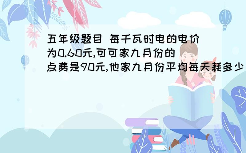 五年级题目 每千瓦时电的电价为0.60元,可可家九月份的点费是90元,他家九月份平均每天耗多少千瓦五年级题目每千瓦时电的电价为0.60元,可可家九月份的点费是90元,他家九月份平均每天耗多