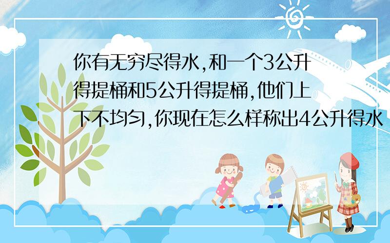 你有无穷尽得水,和一个3公升得提桶和5公升得提桶,他们上下不均匀,你现在怎么样称出4公升得水