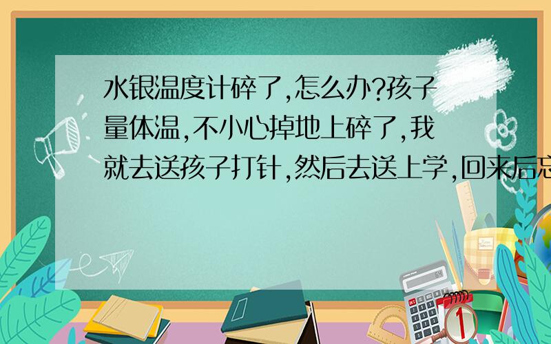 水银温度计碎了,怎么办?孩子量体温,不小心掉地上碎了,我就去送孩子打针,然后去送上学,回来后忘记收拾了,到中午看见了,我就用温度棒把小球攒成大球,放进了塑料袋,又用扫把把地扫了,百