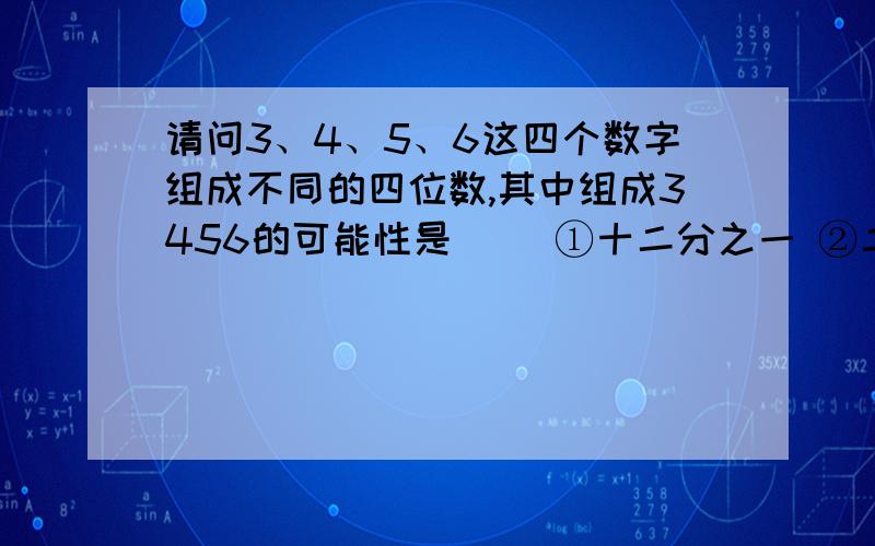 请问3、4、5、6这四个数字组成不同的四位数,其中组成3456的可能性是（） ①十二分之一 ②二十四分之一