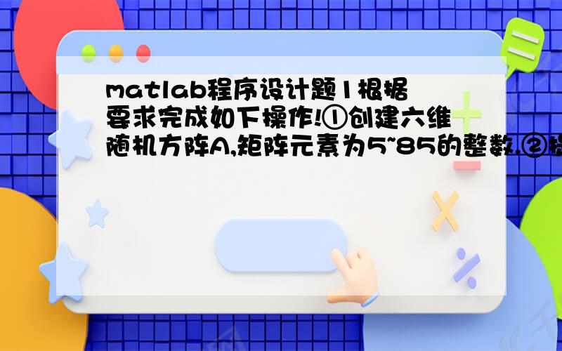 matlab程序设计题1根据要求完成如下操作!①创建六维随机方阵A,矩阵元素为5~85的整数.②提取A中三至五行,1、5、6列组成新的矩阵Y.③将矩阵A的第一行元素全部变为10,并赋值给C.④将矩阵A和C横