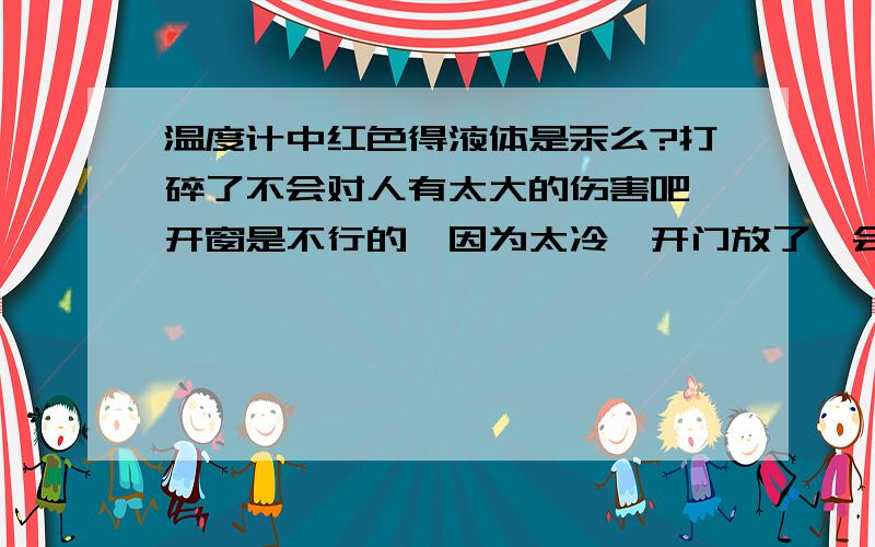 温度计中红色得液体是汞么?打碎了不会对人有太大的伤害吧,开窗是不行的,因为太冷,开门放了一会,可怕的是碎时我恰巧呼吸到了有股异味,我想汞挥发没那么快吧!