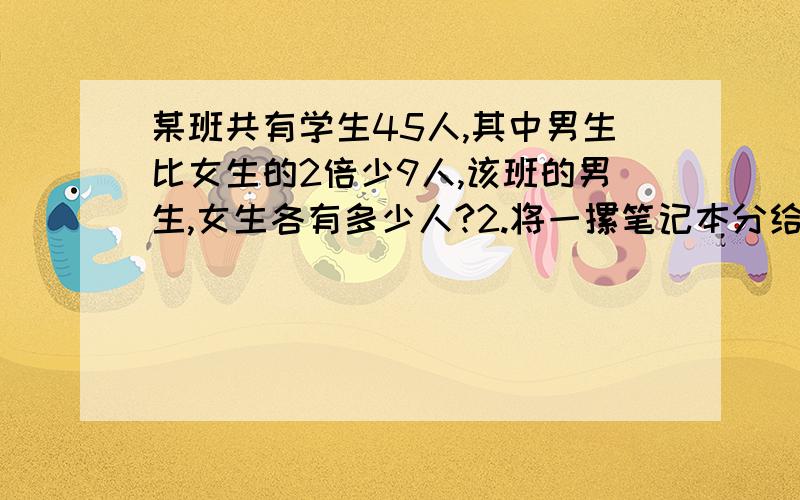 某班共有学生45人,其中男生比女生的2倍少9人,该班的男生,女生各有多少人?2.将一摞笔记本分给若干同学.每个同学5本,则剩下8本:每个洞穴8本,又差了7本,共有多少笔记本,多少个同学?以上题要