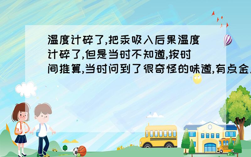 温度计碎了,把汞吸入后果温度计碎了,但是当时不知道,按时间推算,当时问到了很奇怪的味道,有点金属的味道当时不知道是什么味,吸了几下,有事么?如果说吸了很多,（当时是今天凌晨3-4点）,