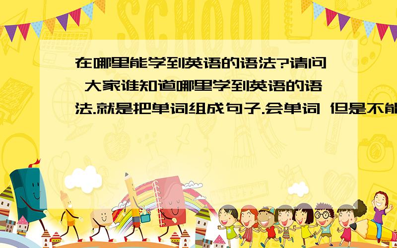 在哪里能学到英语的语法?请问 大家谁知道哪里学到英语的语法.就是把单词组成句子.会单词 但是不能组成句子.怎么办?