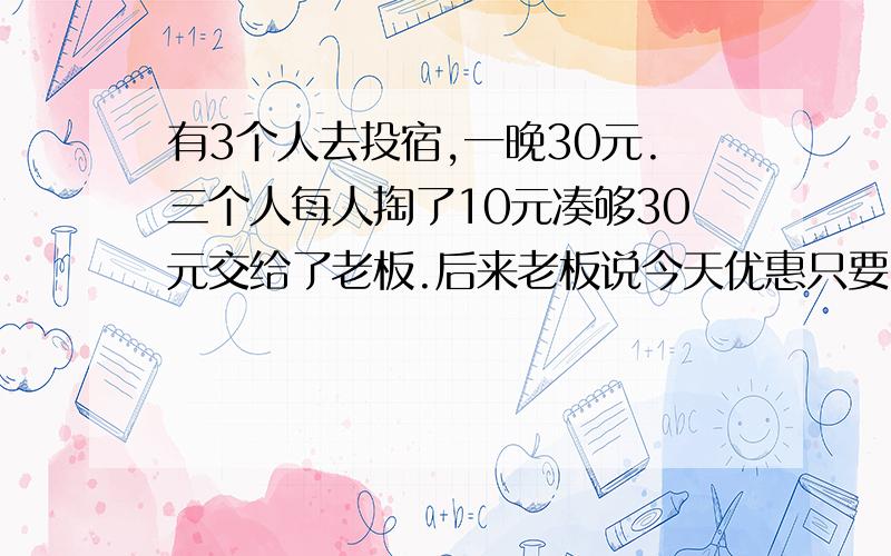 有3个人去投宿,一晚30元.三个人每人掏了10元凑够30元交给了老板.后来老板说今天优惠只要25元就够了,拿出5元命令服务生退还给他们,服务生偷偷藏起了2元,然后,把剩下的3元钱分给了那三个人